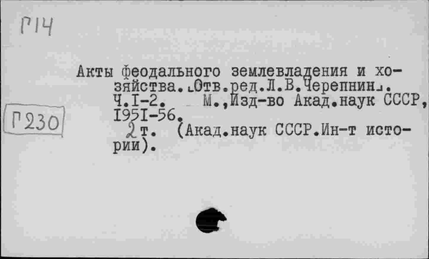 ﻿РІЧ
[тої
Акты феодального землевладения и хозяйства. иОтв.ред. Л.В.Черепнин.1. Ч.І-2.	М.,Изд-во Акад.наук СССР,
1951-56,
/т. (Акад.наук СССР.Ин-т истории).